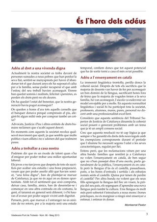 Adéu al dret a una vivenda digna
Actualment la nostra societat es troba davant de
persones sumades a nous pobres que han perdut la
seva llar, sentint-se menyspreats per haver d’aban-
donar tot el que durant anys els ha suposat el caliu
per a la família, sense poder recuperar el que amb
l’esforç del seu treball havien aconseguit. Enrere
han quedat somnis i realitats, felicitat i penúries, es
perden els drets però no els deures.
On ha quedat l`estat del benestar, que la nostra ge-
neració havia pogut aconseguir?
On queden a hores d’ara tots aquells consells que
el banquer donava perquè compressin el pis, afe-
gint-hi algun milió més per comprar també un cot-
xe?
Advocats, Justícia i Pau i altres entitats de drets hu-
mans reclamen que s’acabi aquest desori.
En moments com aquests la societat recolza qual-
sevol moviment que ajudi, ja que sembla que molts
polítics viuen aïllats i no s`adonen del que realment
passa.
Adéu a treballar a casa nostra
Podríem dir que és un èxode de talent quan s’ha
d’emigrar per poder trobar una millor oportunitat
laboral.
Els joves o no tan joves que després de tots els sacri-
ficis per acabar uns estudis i una bona preparació,
veuen que per poder assolir allò que havien somi-
at, “una feina digna”, han de plantejar-se marxar
de Catalunya, ja que no és aquí on es donen opor-
tunitats. Amb tot el sentiment que això comporta,
deixar casa, família, amics, han de desarrelar-se i
començar en una altra contrada on els costums, la
gent, el tarannà en general serà diferent, i s’hi hau-
ran d’avesar per poder seguir vivint amb dignitat.
Pensem, però, que marxar a l`estranger no es sinò-
nim de no retorn, per a la majoria serà una estada
És l`hora dels adéus
temporal, confiem doncs que tot aquest potencial
que ha de sortir torni a casa el més aviat possible.
Adéu a l`ensenyament en català
La immersió lingüística trontolla, perilla doncs la
cohesió social. Després de tots els sacrificis que la
majoria de docents van haver de fer per aconseguir
un bon domini de la llengua, sacrificant hores fora
de feina que la majoria de vegades treien a la seva
família, ho van aconseguir, l`escola va esdevenir un
model envejable per a molts. En aquesta normalitat
lingüística i social hi ha participat tota la societat,
professors, alumnes, mares, pares, personal no do-
cent amb una professionalitat excel·lent.
Considero que aquesta sentència del Tribunal Su-
perior de Justícia de Catalunya dinamita la cohesió
social posant o generant problemes amb un tema
que ja té un ampli consens social.
Crec que aquesta resolució no té cap lògica ja que
sempre s`ha garantit els drets dels nouvinguts amb
les exempcions corresponents durant el període
que l`alumne ho necessiti segons l`edat o les seves
característiques, regulat per llei.
Entenc però, que les reclamacions vénen per una
altra banda: famílies que residint ja a Catalunya
no volen l’ensenyament en català, de ben segur
que no s’han passejat dins d’una escola, parlo ge-
neralment de la pública, l’ensenyament és en cata-
là però la llengua d’ús és el castellà, passadissos,
patis, a les hores d’entrada i sortida i als esbarjos
només sents el castellà. Quina por tenen de perdre
el castellà? Per altra banda no volent que els seus
fills aprenguin la llengua del lloc on viuen, la prò-
pia del seu país, els segreguen d’aprendre una nova
llengua però també la cultura. Una llengua és molt
més però sobretot t’introdueix a nous mons i bones
pràctiques, no és marginar a ningú sinó ensenyar a
estimar, i estimar és donar.
Montserrat Pastor
Viladecans Punt de Trobada - Núm. 66 - Maig 2013 3
 