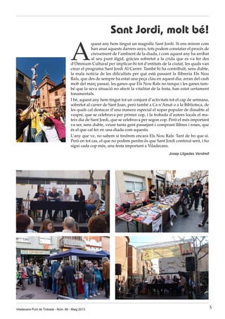 Viladecans Punt de Trobada - Núm. 66 - Maig 2013 5
Sant Jordi, molt bé!
A
quest any hem tingut un magnífic Sant Jordi. Si ens mirem com
han anat aquests darrers anys, tots podem constatar el procés de
creixement de l’ambient de la diada, i com aquest any ha arribat
al seu punt àlgid, gràcies sobretot a la crida que es va fer des
d’Òmnium Cultural per implicar-hi tot d’entitats de la ciutat, les quals van
crear el programa Sant Jordi Al Carrer. També hi ha contribuït, sens dubte,
la mala notícia de les dificultats per què està passant la llibreria Els Nou
Rals, que des de sempre ha estat una peça clau en aquest dia; arran del cash
mob del març passat, les ganes que Els Nou Rals no tanqui i les ganes tam-
bé que la seva situació no afecti la vitalitat de la festa, han estat certament
fonamentals.
I bé, aquest any hem tingut tot un conjunt d’activitats tot el cap de setmana,
sobretot al carrer de Sant Joan, però també a Ca n’Amat o a la Biblioteca, de
les quals cal destacar d’una manera especial el sopar popular de dissabte al
vespre, que se celebrava per primer cop, i la trobada d’autors locals el ma-
teix dia de Sant Jordi, que se celebrava per segon cop. Però el més important
va ser, sens dubte, veure tanta gent passejant i comprant llibres i roses, que
és el que cal fer en una diada com aquesta.
L’any que ve, no sabem si tindrem encara Els Nou Rals. Tant de bo que sí.
Però en tot cas, el que no podem perdre és que Sant Jordi continuï sent, i ho
sigui cada cop més, una festa important a Viladecans.
Josep Lligadas Vendrell
 