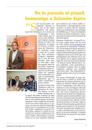 “S
om un país petit i an-
tropòfag”. Aquesta va
ser una de les frases
lapidàries del pintor
Joan Pere Viladecans en el decurs de
l’homenatge a Sal-
vador Espriu que la
secció local d’Òmni-
um Cultural i el grup
literari El Caliu van
organitzar el passat
24 d’abril a la Bibli-
oteca de Viladecans.
La sentència venia
a tomb de la rivali-
tat entre partidaris
d’Espriu i seguidors
de J.V. Foix als anys
seixanta, però ana-
va més enllà i defi-
nia aquesta mena de
necessitat imperiosa
d’etiquetar i posar ca-
dascú al seu lloc que
tenim els catalans,
més entossudits a in-
cidir en pressumptes
diferències que en
trobar complicitats i
nexes comuns.
Escoltar en Joan Pere
Viladecans, antic col·
laborador de Salva-
dor Espriu, va per-
metre apropar-nos a
la figura del poeta d’Arenys de Mar
des d’un prisma personal i afectiu. Tots
dos es van conèixer gràcies al caràcter
impetuós i sense complexos del pintor
en els seus inicis. Entre ells es va ge-
nerar una mena de relació d’admiració
mútua que va desembocar en un dià-
leg creatiu. Viladecans s’inspirava en
els poemes d’Espriu i captava la seva
essència en diverses il·lustracions. Al-
gunes d’elles, reformulades, es poden
veure ara en una exposició itinerant
per Catalunya que inclou també vi-
deocreacions i correspondència entre
el poeta i el pintor. Són les mateixes
obres que acompanyen una antologia
de bibliòfil que el Grup Enciclopèdia
Catalana ha editat recentment, coinci-
dint amb el centenari del naixement de
Salvador Espriu.
Òmnium Viladecans i el grup El Ca-
liu s’han volgut sumar així als actes
de l’Any Espriu (www.anyespriu.cat)
que promou la Generalitat. L’objectiu
era i és reivindicar la figura del poeta i
dramaturg. L’home que va obtenir un
ampli reconeixement popular gràcies a
l’adaptació de les seves obres que van
protagonitzar dos referents de la cul-
tura catalana de la segona meitat del
segle XX, com són el cantautor Raimon
i el director teatral Ricard Salvat. Es-
priu simbolitzà –sense pretendre-ho–
la resistència catalana cívica al règim
franquista, quelcom que sintetitzà
amb versos com: “Ens mantindrem fi-
dels per sempre més al servei d’aquest
poble”.
Per cloure l’homenatge el grup lite-
rari El Caliu va oferir un recital amb
fragments de poemes d’Espriu sota la
batuta de Salvador Obiols, probable-
ment el viladecanenc més entès en la
matèria, és a dir, en la figura i obra del
poeta nascut a Santa Coloma de Far-
ners. Els versos s’alternaven amb les
il·lustracions de Joan Pere Viladecans i
establien quelcom molt semblant a una
conversa, on les paraules i les pinzella-
des es fusionaven per reflectir el món
de Sinera (Arenys a l’inrevès). Algú va
dir que hi ha més poetes que lectors de
poesia, però la poesia és un bé preuat,
una eina necessària per retrobar-nos i,
a voltes, reafirmar-nos en el nostre es-
perit i en la nostra identitat. L’endemà
de Sant Jordi uns quants ho vam poder
comprovar.
Josep Ginjaume
De la paraula al pinzell,
homenatge a Salvador Espriu
Viladecans Punt de Trobada - Núm. 66 - Maig 2013 7
 