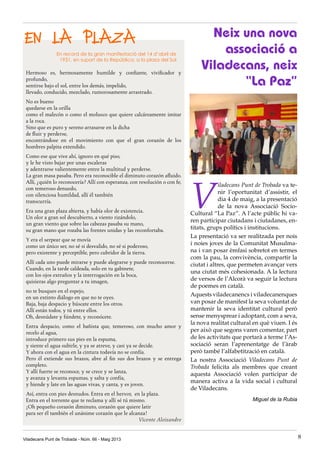 EN LA PLAZA
Hermoso es, hermosamente humilde y confiante, vivificador y
profundo,
sentirse bajo el sol, entre los demás, impelido,
llevado, conducido, mezclado, rumorosamente arrastrado.
No es bueno
quedarse en la orilla
como el malecón o como el molusco que quiere calcáreamente imitar
a la roca.
Sino que es puro y sereno arrasarse en la dicha
de fluir y perderse,
encontrándose en el movimiento con que el gran corazón de los
hombres palpita extendido.
Como ese que vive ahí, ignoro en qué piso,
y le he visto bajar por unas escaleras
y adentrarse valientemente entre la multitud y perderse.
La gran masa pasaba. Pero era reconocible el diminuto corazón afluido.
Allí, ¿quién lo reconocería? Allí con esperanza, con resolución o con fe,
con temeroso denuedo,
con silenciosa humildad, allí él también
transcurría.
Era una gran plaza abierta, y había olor de existencia.
Un olor a gran sol descubierto, a viento rizándolo,
un gran viento que sobre las cabezas pasaba su mano,
su gran mano que rozaba las frentes unidas y las reconfortaba.
Y era el serpear que se movía
como un único ser, no sé si desvalido, no sé si poderoso,
pero existente y perceptible, pero cubridor de la tierra.
Allí cada uno puede mirarse y puede alegrarse y puede reconocerse.
Cuando, en la tarde caldeada, solo en tu gabinete,
con los ojos extraños y la interrogación en la boca,
quisieras algo preguntar a tu imagen,
no te busques en el espejo,
en un extinto diálogo en que no te oyes.
Baja, baja despacio y búscate entre los otros.
Allí están todos, y tú entre ellos.
Oh, desnúdate y fúndete, y reconócete.
Entra despacio, como el bañista que, temeroso, con mucho amor y
recelo al agua,
introduce primero sus pies en la espuma,
y siente el agua subirle, y ya se atreve, y casi ya se decide.
Y ahora con el agua en la cintura todavía no se confía.
Pero él extiende sus brazos, abre al fin sus dos brazos y se entrega
completo.
Y allí fuerte se reconoce, y se crece y se lanza,
y avanza y levanta espumas, y salta y confía,
y hiende y late en las aguas vivas, y canta, y es joven.
Así, entra con pies desnudos. Entra en el hervor, en la plaza.
Entra en el torrente que te reclama y allí sé tú mismo.
¡Oh pequeño corazón diminuto, corazón que quiere latir
para ser él también el unánime corazón que le alcanza!
Vicente Aleixandre
Neix una nova
associació a
Viladecans, neix
“La Paz”
V
iladecans Punt de Trobada va te-
nir l’oportunitat d’assistir, el
dia 4 de maig, a la presentació
de la nova Associació Socio-
Cultural “La Paz”. A l’acte públic hi va-
ren participar ciutadans i ciutadanes, en-
titats, grups polítics i institucions.
La presentació va ser realitzada per nois
i noies joves de la Comunitat Musulma-
na i van posar èmfasi sobretot en termes
com la pau, la convivència, compartir la
ciutat i altres, que permeten avançar vers
una ciutat més cohesionada. A la lectura
de versos de l’Alcorà va seguir la lectura
de poemes en català.
Aquests viladecanencs i viladecanenques
van posar de manifest la seva voluntat de
mantenir la seva identitat cultural però
sense menysprear i adoptant, com a seva,
la nova realitat cultural en què viuen. I és
per això que segons varen comentar, part
de les activitats que portarà a terme l’As-
sociació seran l’aprenentatge de l’àrab
però també l’alfabetització en català.
La nostra Associació Viladecans Punt de
Trobada felicita als membres que creant
aquesta Associació volen participar de
manera activa a la vida social i cultural
de Viladecans.
Miguel de la Rubia
En record de la gran manifestació del 14 d’abril de
1931, en suport de la República, a la plaza del Sol
Viladecans Punt de Trobada - Núm. 66 - Maig 2013 8
 