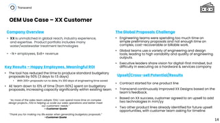 OEM Use Case – XX Customer
Company Overview The Global Proposals Challenge
Key Results – Happy Employees, Meaningful ROI
Upsell/Cross-sell Potential/Results
“As more of the sales team adopts TDG, I can spend more time on complex
design projects…TDG is helping us scale our sales operations and better meet
our customers’ needs.”
– Customer Quote
“Thank you for making my life easier when generating budgetary proposals.”
–Customer Quote
• Engineering teams were spending too much time on
simple preliminary proposals and not enough time on
complex, cost-recoverable or billable work.
• Global teams use a variety of engineering and design
tools, leading to high variability and quality of engineering
outputs.
• Executive leaders share vision for digital-first mindset, but
difficulty in executing as a hardware & services company
• Contract started for one product line
• Transcend continuously improved XX Designs based on the
team’s feedback.
• Based on XX success, customer agreed to an upsell to add
two technologies in mm/yy
• Two other product lines already identified for future upsell
opportunities, with customer team asking for timeline
• The tool has reduced the time to produce standard budgetary
proposals by 50% (3 days to 1.5 days)
• With 200+ proposals run to date, it’s 300 days of engineering time saved
• AE team down to 10% of time (from 60%) spent on budgetary
proposals, increasing capacity significantly within existing team
• XX is unmatched in global reach, industry experience,
and expertise. Product portfolio includes many
water/wastewater treatment technologies
• ~1k+ employees, $xB+ revenue
14
 