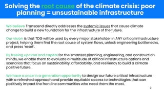 Solving the root cause of the climate crisis: poor
planning = unsustainable infrastructure
2
We believe Transcend directly addresses the systemic issues that cause climate
change to build a new foundation for the infrastructure of the future.
Our vision is that TDG will be used by every major stakeholder in ANY critical infrastructure
project; helping them find the root cause of system flaws, unlock engineering bottlenecks,
and press ‘reset’.
By freeing up time and capital for the smartest planning, engineering, and construction
minds, we enable them to evaluate a multitude of critical infrastructure options and
scenarios that focus on sustainability, affordability, and resiliency to build a climate
positive future.
We have a once in a generation opportunity to design our future critical infrastructure
with a refreshed approach and provide equitable access to technologies that can
positively impact the frontline communities who need them the most.
 