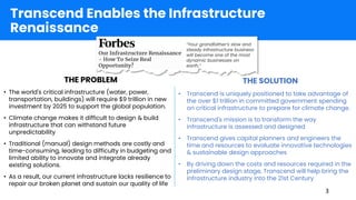 THE PROBLEM THE SOLUTION
• The world's critical infrastructure (water, power,
transportation, buildings) will require $9 trillion in new
investment by 2025 to support the global population.
• Climate change makes it difficult to design & build
infrastructure that can withstand future
unpredictability
• Traditional (manual) design methods are costly and
time-consuming, leading to difficulty in budgeting and
limited ability to innovate and integrate already
existing solutions.
• As a result, our current infrastructure lacks resilience to
repair our broken planet and sustain our quality of life
• Transcend is uniquely positioned to take advantage of
the over $1 trillion in committed government spending
on critical infrastructure to prepare for climate change.
• Transcend's mission is to transform the way
infrastructure is assessed and designed
• Transcend gives capital planners and engineers the
time and resources to evaluate innovative technologies
& sustainable design approaches
• By driving down the costs and resources required in the
preliminary design stage, Transcend will help bring the
infrastructure industry into the 21st Century
Transcend Enables the Infrastructure
Renaissance
“Your grandfather’s slow and
steady infrastructure business
will become one of the most
dynamic businesses on
earth.”
3
 