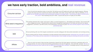 White label & Integrations
01 02
B2B
Affiliate
First of its kind tool searches routes on more than 150 airlines across 30 loyalty and credit card reward programs. Allowing
anyone who earns any form of points and miles to travel better, more often, and for fewer points. With no marketing, we’ve
signed up over 26,000 subscribers and dramatically increased concierge traffic - accounting for $2M in revenue and a
4.3% churn. Paid marketing kicks off in 2023 - anyone with any form of loyalty can do better!
We are partnering with one of the largest consultancies to provide colleagues with discounted subscription and concierge pricing.
We are working with two US tech companies to provide employee travel booking services. Employees are now able to travel in
Business or First Class and the corporation is realizing major travel budget savings by booking with points and miles.
We recently partnered with a major card issuer to offer a co-brand experience to ~1M targeted card members. The 6-month offer
was a staggering success. The partnership outperformed management expectations on all levels and had both the highest
engagement, conversion, and NPS scores of any partnership in the last five years! We have recently signed a new co-brand
partnership deal.
POI NT.ME
Consumer services
Since our point.me launch, there has been tremendous interest from the travel agency community in partnering with us for
concierge services. So much so that we are limiting partnerships to the best US agencies - firms with 200+ advisors. We are on-
boarding new partners each week as well as additional concierge team members. Concierge revenue is rising above pre-
pandemic highs.
we have early traction, bold ambitions, and real revenue
PA G E 11
 