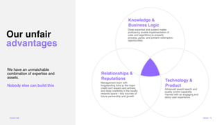We have an unmatchable
combination of expertise and
assets.
Nobody else can build this
Our unfair
advantages
Knowledge &
Business Logic
Technology &
Product
Relationships &
Reputations
Management team with
longstanding links to the major
credit card issuers and airlines,
and deep credibility in the loyalty
rewards space – key sources of
future partnership and growth
Advanced award search and
quality control capability
married with an engaging and
sticky user experience.
Deep expertise and subject matter
pro
fi
ciency enable implementation of
rules and algorithms to properly
process, parse, and present redemption
opportunities.
POI N T.ME PA G E 13
 