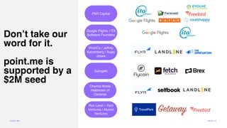 Don’t take our
word for it.
point.me is
supported by a
$2M seed
PAR Capital
Google Flights / ITA
Software Founders
WndrCo / Jeffrey
Katzenberg / Sujay
Jaswa
Gaingels
Chantal Noble
Haldorsen of
Certares
Ron Levin - Yard
Ventures / Alumni
Ventures
POI N T.ME PA G E 15
 