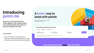 point.me is the
fi
rst-of-its-kind
online platform that makes
fi
nding
and booking
fl
ights with points as
easy as booking with cash.
OUR PROMISE
+ Get 6-12x the value for your rewards points.
+ Save time and money with self-search and concierge.
+ Travel better, travel more. Make rewards points easier.
Introducing
point.me
POI N T.ME PA G E 5
 