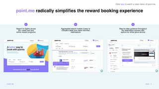 Aggregated search makes it easy to
compare deals and make informed
redemptions
01 02
Search for
fl
ights across
30+ credit card and
airline reward programs
Step-by-step guidance throughout
the redemption process with
options for white glove service
03
Click here to watch a video demo of point.me.
point.me radically simpli
fi
es the reward booking experience
POI N T.ME PA G E 8
 