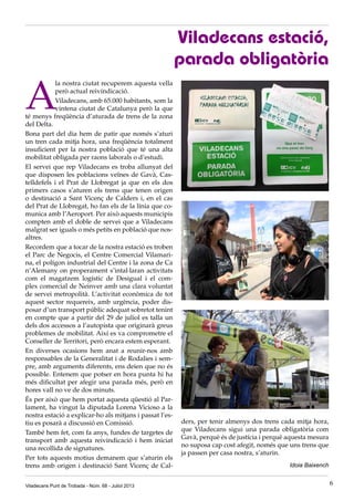 A
la nostra ciutat recuperem aquesta vella
però actual reivindicació.
Viladecans, amb 65.000 habitants, som la
vintena ciutat de Catalunya però la que
té menys freqüència d’aturada de trens de la zona
del Delta.
Bona part del dia hem de patir que només s’aturi
un tren cada mitja hora, una freqüència totalment
insuficient per la nostra població que té una alta
mobilitat obligada per raons laborals o d’estudi.
El servei que rep Viladecans es troba allunyat del
que disposen les poblacions veïnes de Gavà, Cas-
telldefels i el Prat de Llobregat ja que en els dos
primers casos s’aturen els trens que tenen origen
o destinació a Sant Vicenç de Calders i, en el cas
del Prat de Llobregat, ho fan els de la línia que co-
munica amb l’Aeroport. Per això aquests municipis
compten amb el doble de servei que a Viladecans
malgrat ser iguals o més petits en població que nos-
altres.
Recordem que a tocar de la nostra estació es troben
el Parc de Negocis, el Centre Comercial Vilamari-
na, el polígon industrial del Centre i la zona de Ca
n’Alemany on properament s’intal·laran activitats
com el magatzem logístic de Desigual i el com-
plex comercial de Neinver amb una clara voluntat
de servei metropolità. L’activitat econòmica de tot
aquest sector requereix, amb urgència, poder dis-
posar d’un transport públic adequat sobretot tenint
en compte que a partir del 29 de juliol es talla un
dels dos accessos a l’autopista que originarà greus
problemes de mobilitat. Així es va comprometre el
Conseller de Territori, però encara estem esperant.
En diverses ocasions hem anat a reunir-nos amb
responsables de la Generalitat i de Rodalies i sem-
pre, amb arguments diferents, ens deien que no és
possible. Entenem que potser en hora punta hi ha
més dificultat per afegir una parada més, però en
hores vall no ve de dos minuts.
És per això que hem portat aquesta qüestió al Par-
lament, ha vingut la diputada Lorena Vicioso a la
nostra estació a explicar-ho als mitjans i passat l’es-
tiu es posarà a discussió en Comissió.
També hem fet, com fa anys, fundes de targetes de
transport amb aquesta reivindicació i hem iniciat
una recollida de signatures.
Per tots aquests motius demanem que s’aturin els
trens amb origen i destinació Sant Vicenç de Cal-
ders, per tenir almenys dos trens cada mitja hora,
que Viladecans sigui una parada obligatòria com
Gavà, perquè és de justícia i perquè aquesta mesura
no suposa cap cost afegit, només que uns trens que
ja passen per casa nostra, s’aturin.
Idoia Baixench
Viladecans estació,
parada obligatòria
Viladecans Punt de Trobada - Núm. 68 - Juliol 2013 6
 