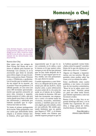 Homenaje a Chej
Buenos días Chej:
Que sepas que tus amigos de
Sant Vicenç del Horts me invi-
taron el sábado para hacerte un
homenaje. Los conoces, sí, es la
asociación que tiene la escuela
para niños ciegos a la que tú asis-
tiste a unas pocas clases. Vinieron
a casa, a Viladecans, a grabarme.
Leí el escrito que te mandé cuan-
do me enteré de tu muerte, ¿te
acuerdas? Pues me grabaron y el
sábado pasado, en una cena con
unos 200 invitados aproximada-
mente que querían conocerte un
poco más, cenamos y seguida-
mente pasaron el video, que por
cierto quedó muy bien y me sentí
tan afortunada y admirada por
haberte ayudado que la expe-
riencia fue todo un éxito.
Tú fuiste el primer protagonista
de la noche. Sales guapísimo, con
esa carita que demostraba tanta
alegría y al mismo tiempo tan-
ta tristeza. ¡Pero qué tonta soy!
te hubiera gustado verme triste.
¿Sabes cómo la superé?: acordán-
dome de lo que me decías en ca-
talán una y otra vez: “t’estimo”.
Alguna vez llegaste a impresio-
narme con tus aciertos. Me pre-
guntaba cómo podías saber las
cosas, si ni yo misma las sabía.
Estoy escribiendo estas cuatro
palabras, y me viene a la mente
uno de tus muchos comentarios,
“Rosa tú no lo sabes, pero coci-
nas muy bien”. Normal, pensé
yo, pero me diste tanta moral,
que intenté superarme y esto nos
favoreció a todos.
Bueno, Chej, te dejo, hoy es se-
gundo domingo del mes, y en la
rambla hay exposición de cua-
dros, y tengo ganas de verlos,
muchos besos, y hasta pronto.
Rosa Mercader y
Antonio López Montero
seguramente que lo que te es-
toy contando, ya lo sabes, o por
lo menos es lo que quiero creer,
aunque yo soy de las que piensan
que no hay nada después de la
muerte. Lo que seguro que no sa-
bes, listillo, son mis pensamien-
tos, que ahora te cuento.
Cuando regresamos a casa Anto-
nio y yo, después de la cena, que
serían por allí las 24,30 h., hacía
mucho calor, y para refrescarme
un poco antes de ir a la cama me
senté en el balcón de la habita-
ción donde tú dormías. Allí sen-
tada tan ricamente, me empeza-
ron a venir a la mente todas las
vivencias, recuerdos, anécdotas,
secretos, y también para ser sin-
cera algún que otro enfado, como
en una película. Me estaba gus-
tando tantísimo que no quería
que llegara el “FIN”, y al mismo
tiempo sentía una tristeza que
intenté superar porqué se que no
Chej Ahmed Nayem, nació en los
Campamentos saharauis de Tindouf
(Dajla) en el 1.990 y murió en mayo
del 2012 a los 22 años, de una enfer-
medad de las denominadas raras
(Duchenne).
Viladecans Punt de Trobada - Núm. 68 - Juliol 2013 7
 