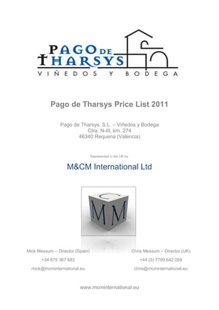 Pago de Tharsys Price List 2011

                Pago de Tharsys, S.L. – Viñedos y Bodega
                          Ctra. N-III, km. 274
                       46340 Requena (Valencia)


                                 Represented in the UK by:


                   M&CM International Ltd




Mick Messum – Director (Spain)                               Chris Messum – Director (UK)
       +34 675 367 683                                          +44 (0) 7799 642 059
  mick@mcminternational.eu                                    chris@mcminternational.eu



                         www.mcminternational.eu
 