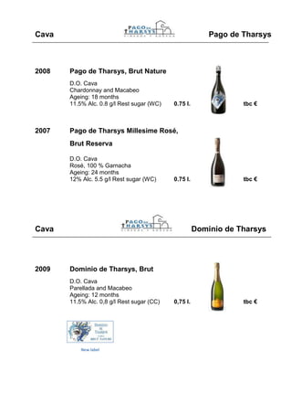 Cava                                                      Pago de Tharsys



2008   Pago de Tharsys, Brut Nature
       D.O. Cava
       Chardonnay and Macabeo
       Ageing: 18 months
       11.5% Alc. 0.8 g/l Rest sugar (WC)   0.75 l.               tbc €



2007   Pago de Tharsys Millesime Rosé,
       Brut Reserva

       D.O. Cava
       Rosé, 100 % Garnacha
       Ageing: 24 months
       12% Alc. 5.5 g/l Rest sugar (WC)     0.75 l.               tbc €




Cava                                                  Dominio de Tharsys




2009   Dominio de Tharsys, Brut
       D.O. Cava
       Parellada and Macabeo
       Ageing: 12 months
       11.5% Alc. 0,8 g/l Rest sugar (CC)   0,75 l.               tbc €




           New label
 