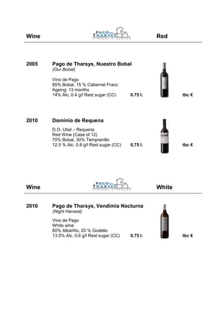 Wine                                                   Red



2005   Pago de Tharsys, Nuestro Bobal
       (Our Bobal)

       Vino de Pago
       85% Bobal, 15 % Cabernet Franc
       Ageing: 13 months
       14% Alc. 0.4 g/l Rest sugar (CC)      0.75 l.           tbc €




2010   Dominio de Requena
       D.O. Utiel – Requena
       Red Wine (Case of 12)
       70% Bobal, 30% Tempranillo
       12.5 % Alc. 0.8 g/l Rest sugar (CC)   0,75 l.           tbc €




Wine                                                   White


2010   Pago de Tharsys, Vendimia Nocturna
       (Night Harvest)

       Vino de Pago
       White wine
       80% Albariño, 20 % Godello
       13.5% Alc. 0.6 g/l Rest sugar (CC)    0,75 l.           tbc €
 