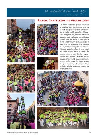 la memòria en imatges

secció a càrrec de Jaume Muns

Bateig Castellers de Viladecans
La diada castellera que va tenir lloc
al barri de Sant Jordi al 2012 va ser
la font d’inspiració que va fer ressorgir la cultura dels castells a Viladecans. Un grup de persones properes
a aquest món va iniciar uns tallers de
castells que ben aviat es van quedar
curts. Va ser llavors quan va sorgir la
idea de crear una colla local. La colla
es va presentar al poble aquell mateix any fent dos pilars de 4 al pregó
de Festa Major. Amb el temps, ha
anat creixent en nombre i en expectatives. Fins ara els Castellers de Viladecans han vestit la camisa blanca,
però el 5 d’octubre del 2013, es van
batejar, descarregant tres castells de
6, lluint així la seva nova camisa de
color verd clar.

Viladecans Punt de Trobada - Núm. 70 - Octubre 2013

16

 
