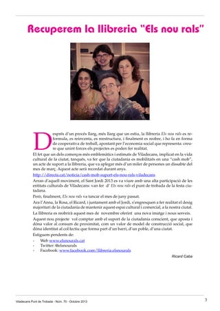 Recuperem la llibreria “Els nou rals”

D

esprés d’un procés llarg, més llarg que un estiu, la llibreria Els nou rals es reformula, es reinventa, es reestructura, i finalment es reobre, i ho fa en forma
de cooperativa de treball, apostant per l’economia social que representa: creure que unint forces els projectes es poden fer realitat.
El fet que un dels comerços més emblemàtics i estimats de Viladecans, implicat en la vida
cultural de la ciutat, tanqués, va fer que la ciutadania es mobilitzés en una “cash mob”,
un acte de suport a la llibreria, que va aplegar més d’un miler de persones un dissabte del
mes de març. Aquest acte serà recordat durant anys.
http://directa.cat/noticia/cash-mob-suport-els-nou-rals-viladecans
Arran d’aquell moviment, el Sant Jordi 2013 es va viure amb una alta participació de les
entitats culturals de Viladecans: van fer  d’ Els nou rals el punt de trobada de la festa ciutadana.
Però, finalment, Els nou rals va tancar el mes de juny passat.
Ara l’Anna, la Rosa, el Ricard, i juntament amb el Jordi, s’engresquen a fer realitat el desig
majoritari de la ciutadania de mantenir aquest espai cultural i comercial, a la nostra ciutat.
La llibreria es reobrirà aquest mes de  novembre oferint  una nova imatge i nous serveis.
Aquest nou projecte  vol comptar amb el suport de la ciutadania conscient, que aposta i
dóna valor al consum de proximitat, com un valor de model de construcció social, que
dóna identitat al col·lectiu que forma part d’un barri, d’un poble, d’una ciutat.
Estiguem pendents de:
-      Web www.elsnourals.cat
-      Twitter: @elsnourals 
-      Facebook: www.facebook.com/llibreria.elsnourals
 Ricard Caba

Viladecans Punt de Trobada - Núm. 70 - Octubre 2013

3

 
