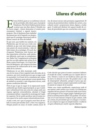 Lliures d’outlet

E

l mes d’abril, quan es va confirmar a través
de les portades dels diaris que el projecte
Viladecans The Style Outlets prenia forma
–a pesar que uns dies abans l’Alcalde ens
ho havia negat–, vàrem demostrar el nostre posicionament contrari a aquest macroprojecte. Des d’aleshores hem treballat
durament per tal d’impedir un despropòsit que fa xantatge emocional amb la
difusa creació de llocs de treball.
És per això, que també ens sumem a la
Plataforma que tot just ara s’està consolidant, ja que com més temps passa,
més pesen els inconvenients, i més diluïts resten els avantatges. El nucli dur
d’aquesta Plataforma està format per
dos importants col·lectius, amb interessos diferents, però que es complementen. Delta Viu, l’organització ecologista
que fou un dels agents més actius en la
lluita contra Eurovegas, i la Unió Catalana de Botiguers, que empara diverses
associacions de comerciants de la zona
delta de la comarca.
Viladecans és un dels municipis amb
una de les taxes d’atur registrat més elevades de la
comarca, per això resulta pervers que es jugui amb
la necessitat i la il·lusió de la ciutadania per trobar
una feina. Sobretot, quan està per veure quants llocs
de treball es crearien i, més important encara, amb
quines condicions laborals.
Però el que sí que és segur és la repercussió mediambiental que tindrà aquest projecte, ja que s’asfaltarà i urbanitzarà tota una zona de camps amb una
riquesa agrícola extraordinària, afectant el fràgil
ecosistema deltaic i impedint la recàrrega de l’aqüífer superior. No té sentit sacrificar més el nostre entorn quan hi ha molts espais industrialitzats buits.
A més a més, tot i que es puguin crear llocs de treball, la suma pot resultar zero o, fins i tot, negativa.
Perquè posem en escac el nostre comerç local. El

risc de tancar encara més persianes augmentarà. El
comerç de proximitat dóna vitalitat als carrers, crea
cohesió social i proporciona feines dignes a molta
gent. L’outlet pot destruir tot aquest model de comerç de proximitat que ens caracteritza com a país.

Cada decisió que pren el nostre consistori defineix
el model de ciutat, i sembla que no s’aprèn dels errors. Tornen a caure en un model ja caduc que ens
ha dut a la situació on som. No podem anar a cop
de despropòsit urbanístic, perquè el preu que paguem a mig termini sempre repercuteix molt negativament al conjunt de la societat.
Volem una ciutat equilibrada, respectuosa amb el
seu entorn, amb carrers vius i actius. Un Viladecans
orgullós del seu passat i il·lusionat amb el seu futur,
que protegeixi el seu origen pagès i treballi per projectes econòmicament sòlids i de qualitat. Un municipi on el verd natural s’imposi al gris ciment, amb
un comerç de proximitat que et conegui i t’aconselli, on comprar no sigui un simple tràmit. L’outlet és
un greu obstacle per assolir aquests objectius.
Bàrbara Lligadas

Viladecans Punt de Trobada - Núm. 70 - Octubre 2013

5

 