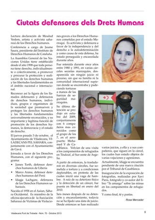 Ciutats defensores dels Drets Humans
Lectura declaración de Moulud
Yeslem, artista y activista saharaui de los Derechos humanos.
Conferencia a cargo de Jaume
Saura, presidente del Instituto de
Derechos Humanos de Cataluña.
La Asamblea General de las Naciones Unidas tiene establecido
desde el año 1998 que toda persona tiene derecho, individualmente o colectivamente, a promover
y procurar la protección y realización de los derechos humanos
y las libertades fundamentales en
el ámbito nacional e internacional.
Reconoce así la figura de los llamados defensores y defensoras
de derechos humanos, individuos, grupos e organismos de
la sociedad que promueven y
protegen los derechos humanos
y las libertades fundamentales
universalmente reconocidos, y su
importante y legítima función de
promoción de los derechos humanos, la democracia y el estado
de derecho.
El jueves pasado 3 de octubre, el
Ayuntamiento de Viladecans, VILADECANS PEL SÀHARA, conjuntamente con el Ayuntamiento
de Gavá.
Jornada a favor de los Derechos
Humanos, con el siguiente programa:
•	 James Torth, defensor derechos humanos de Liberia
•	 Marco Arana, defensor derechos humanos del Perú
•	 Idagja Lachgare, defensora
de los Derechos Humanos saharauis.
Nacida el 1958 en el Aaiun, Sáhara Occidental. Es miembro de la
oficina ejecutiva de la Asociación
Saharaui de Victimas de Violacio-

nes graves a los Derechos Humanos cometidas por el estado Marroquí. Es activista y defensora a
favor de la independencia y del
derecho a la autodeterminación
y como causa de esta defensa, ha
estado perseguida y encarcelada
durante años.
Fue retenida durante once años
entre 1980 y 1991, en varias cárceles secretas marroquíes, desaparecida sin ningún juicio ni
proceso, sin que su familia ni la
comunidad internacional supieran donde se encontraba y padeciendo torturas
a manos de las
fuerzas de seguridad marroquíes.
Su última detención se produjo en octubre del 2009,
conjuntamente
con 6 compañeros mas conocidos como
el grupo de los
7, en el aeropuerto Mohamed V de Casablanca. Volvían de una visita
a los campamentos de refugiados
en Tindouf, al Sur-oeste de Argelia.
A partir de entonces, la trasladaron en diversas cárceles, fue sometida a tortura y a condiciones
deplorables, en protesta de las
cuales inició una vaga de hambre. A raíz de su deterioro físico
y la detección de un cáncer, fue
puesta en libertad en enero del
2010.
Seis meses después de su detención y encarcelamiento, todavía
no se ha fijado una data de juicio.
Desde entonces se han realizado

Viladecans Punt de Trobada - Núm. 70 - Octubre 2013

varios juicios, a ella y a sus compañeros, que siguen en la cárcel,
los cuales han estado objetos de
varias vejaciones y agresiones.
Actualmente, Idagja se encuentra
pendiente de una nueva citación
por el Tribunal de Casablanca.
Inauguración de la exposición de
fotografías, realizadas por Xavi
Piera, fotógrafo y co-autor del libro “Te amargo” sobre las minas
en los campamentos de refugiados.
Y como final, té y pastas.
Rosa Mercader

8

 