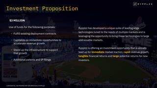 $3 MILLION
Use of funds for the following purposes:
Fulfill existing deployment contracts
Capitalize on immediate opportunities to
accelerate revenue growth
Stand up the infrastructure to support
that growth
Additional patents and IP filings
Investment Proposition
Rypplzz has developed a unique suite of leading edge
technologies tuned to the needs of multiple markets and is
leveraging the opportunity to bring these technologies to large
addressable markets.
Rypplzz is offering an investment opportunity that is already
teed up for immediate market traction, rapid revenue growth,
tangible financial returns and large potential returns for new
investors.
CONFIDENTIAL AND PROPRIETARY INFORMATION OF RYPPLZZ
 