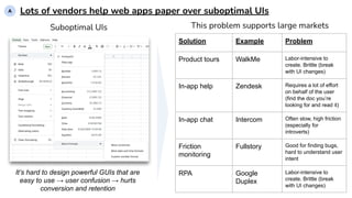Lots of vendors help web apps paper over suboptimal UIs
This problem supports large markets
Solution Example Problem
Product tours WalkMe Labor-intensive to
create. Brittle (break
with UI changes)
In-app help Zendesk Requires a lot of effort
on behalf of the user
(find the doc you’re
looking for and read it)
In-app chat Intercom Often slow, high friction
(especially for
introverts)
Friction
monitoring
Fullstory Good for finding bugs,
hard to understand user
intent
RPA Google
Duplex
Labor-intensive to
create. Brittle (break
with UI changes)
It’s hard to design powerful GUIs that are
easy to use → user confusion → hurts
conversion and retention
A
Suboptimal UIs
 