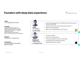 CONFIDENTIAL
Founders with deep data experience
WWW.PROTECTO.AI
11
• Second-time entrepreneur. Cofounded and scaled the previous
startup to $10M ARR
• Microsoft Search & AI, Sun Microsystems, Booz & Co
• MBA from Carnegie Mellon
• MS from LSU. Engineering from CEG, Guindy
Amar
Kanagaraj
Founder & CEO
• 18+ years in Apple
• Expert in data engineering
• Led privacy engineering efforts inside Apple
• Handled petabyte-scale data problems
• Engineering from CEG, Guindy
Baskaran
Alagarsamy
Co-founder & CTO
Team
15+ Engineers (Full Time)
Customers:
Kar Global (KAR), Brookfield,
Belcorp, Nokia
Funding:
Angel Investors (Nov 21)
Head of Android Security, Google
Chief Product Officer, 2nd largest
cybersecurity firm
GM of Incubations, Microsoft
CIOs, CTOs of Large tech companies
Product
Version v0.1 Live (Fall 22)
 