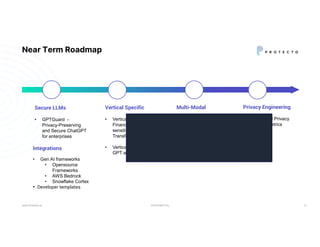 CONFIDENTIAL
Near Term Roadmap
www.Protecto.ai 13
Secure LLMs
• GPTGuard -
Privacy-Preserving
and Secure ChatGPT
for enterprises
Integrations
• Gen AI frameworks
• Opensource
Frameworks
• AWS Bedrock
• Snowflake Cortex
• Developer templates
Vertical Specific
• Vertical (Health,
Finance) specific
sensitive data
Transformations
• Vertical-specific custom
GPT agents
Multi-Modal
• Sensitive information
Identification across
image/video
• Masking, Blurring /
Pixelation
Privacy Engineering
• Differential Privacy
• Privacy Metrics
 