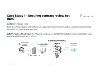 CONFIDENTIAL
Case Study 1 – Securing contract review bot
(RAG)
WWW.PROTECTO.AI 8
Goal: Gen AI App based on the Retrieval-Augmented Generation (RAG) that uses historical contracts
as context to create review contracts
Data Protection Challenge: The AI agent could expose confidential data from historic contracts, such
as who wrote the contract to whom
Customer: A Large Telco
 