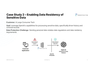 CONFIDENTIAL
Case Study 2 – Enabling Data Residency of
Sensitive Data
Goal: Leverage OpenAI's capabilities for processing sensitive data, specifically driver history and
criminal records
WWW.PROTECTO.AI 9
Data Protection Challenge: Sending personal data violates data regulations and data residency
requirements
Customer: A Large Consumer Tech
 
