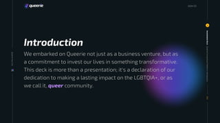 We embarked on Queerie not just as a business venture, but as
a commitment to invest our lives in something transformative.
This deck is more than a presentation; it's a declaration of our
dedication to making a lasting impact on the LGBTQIA+, or as
we call it, queer community.
Queerie
Connections
Platform:
Introduction
Investment
Deck
3
003
20
24
Introduction
Queerie
Your
Life
2024 03
 