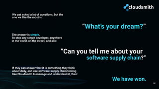 32
We get asked a lot of questions, but the
one we like the most is:
“What’s your dream?”
The answer is simple.
To stop any single developer, anywhere
in the world, on the street, and ask:
“Can you tell me about your
If they can answer that it is something they think
about daily, and use software supply chain tooling
like Cloudsmith to manage and understand it, then:
software supply chain?”
We have won.
 