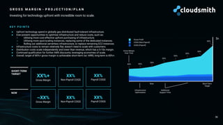 Now Short-Term
Target
G R O S S M A R G I N - P R O J E C T I O N / P L A N
Investing for technology upfront with incredible room to scale.
36
XX%+
Gross Margin
~XX%
Gross Margin
SHORT-TERM
TARGET
NOW
XX%
Non-Payroll COGS
XX%
Non-Payroll COGS
K E Y P O I N T S
● Upfront technology spend in globally geo-distributed fault-tolerant infrastructure.
● Ever-present opportunities to optimise infrastructure and reduce costs, such as:
○ Utilising more cost-effective upfront purchasing of infrastructure.
○ Utilising more spot/scaling instances, replacing some of the dedicated instances.
○ Rolling out additional serverless infrastructure, to replace remaining EC2 instances.
● Infrastructure costs to remain relatively ﬂat; doesn’t need to scale with customers.
● Distribution costs scale independently and lower than revenue, which has a 5-10x margin.
● Continued qualiﬁcation for further AWS discounts; leveraging economies of scale.
● Overall, target of 80%+ gross margin is achievable short-term (w/ ARR); long-term is 85%+.
Additional
Support Time
XX% XX%
XX%
XX%
XX%
XX%
XX%
Gross Margin
Over Time
XX%
$x
Gross Proﬁt
COGS (Non-Payroll)
COGS (Payroll)
XX%
Payroll COGS
XX%
Payroll COGS
Infrastructure
Optimisation
 