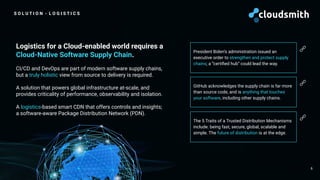 S O L U T I O N - L O G I S T I C S
6
Logistics for a Cloud-enabled world requires a
Cloud-Native Software Supply Chain.
CI/CD and DevOps are part of modern software supply chains,
but a truly holistic view from source to delivery is required.
A solution that powers global infrastructure at-scale, and
provides criticality of performance, observability and isolation.
A logistics-based smart CDN that offers controls and insights;
a software-aware Package Distribution Network (PDN).
President Biden’s administration issued an
executive order to strengthen and protect supply
chains; a “certiﬁed hub” could lead the way.
GitHub acknowledges the supply chain is far more
than source code, and is anything that touches
your software, including other supply chains.
🔗
🔗
The 5 Traits of a Trusted Distribution Mechanisms
include: being fast, secure, global, scalable and
simple. The future of distribution is at the edge.
🔗
 