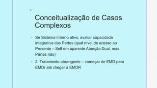 z
Conceitualização de Casos
Complexos
§ Se Sistema Interno ativo, avaliar capacidade
integrativa das Partes (qual nível de acesso ao
Presente – Self em aparente Atenção Dual, mas
Partes não)
§ 2. Tratamento abrangente – começar de EMD para
EMDr até chegar a EMDR
 
