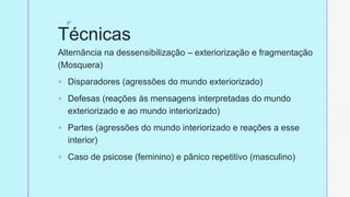 z
Técnicas
Alternância na dessensibilização – exteriorização e fragmentação
(Mosquera)
§ Disparadores (agressões do mundo exteriorizado)
§ Defesas (reações às mensagens interpretadas do mundo
exteriorizado e ao mundo interiorizado)
§ Partes (agressões do mundo interiorizado e reações a esse
interior)
§ Caso de psicose (feminino) e pânico repetitivo (masculino)
 
