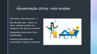 z
Apresentação clínica mais simples
Self adulto mais preservado =>
Boa atenção dual – mesmo se
chora, mantém contato com
terapeuta, com discurso coerente
Regulações emocional e física
estabilizadas
Defesas suplantadas pela
curiosidade/ vontade de melhorar
 