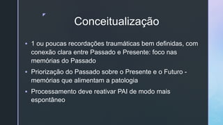 z
Conceitualização
§ 1 ou poucas recordações traumáticas bem definidas, com
conexão clara entre Passado e Presente: foco nas
memórias do Passado
§ Priorização do Passado sobre o Presente e o Futuro -
memórias que alimentam a patologia
§ Processamento deve reativar PAI de modo mais
espontâneo
 