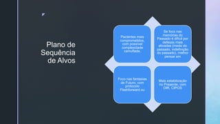 z
Plano de
Sequência
de Alvos
Pacientes mais
comprometidos,
com possível
complexidade
camuflada.
Se foco nas
memórias do
Passado é difícil por
defesas mais
ativadas (medo do
passado, indefinição
do passado), melhor
pensar em
Foco nas fantasias
de Futuro, com
protocolo
Flashforward ou
Mais estabilização
no Presente, com
DIR, CIPOS
 