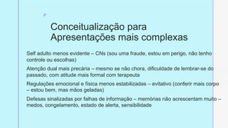 z
Conceitualização para
Apresentações mais complexas
Self adulto menos evidente – CNs (sou uma fraude, estou em perigo, não tenho
controle ou escolhas)
Atenção dual mais precária – mesmo se não chora, dificuldade de lembrar-se do
passado, com atitude mais formal com terapeuta
Regulações emocional e física menos estabilizadas – evitativo (conferir mais corpo
– estou bem, mas mãos geladas)
Defesas sinalizadas por falhas de informação – memórias não acrescentam muito –
medos, congelamento, estado de alerta, sensibilidade
 