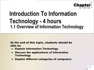 1
Introduction To Information
Technology - 4 hours
1.1 Overview of Information Technology
At the end of this topic, students should be
able to:
● Explain Information Technology
● Discuss the applications of Information
Technology
● Explain different categories of computers
Chapter
PDT - 2017/2018
 