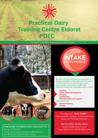 Practical Dairy 
Training Centre Eldoret 
PDTC 
“The Centre of excellence & knowledge on dairy farming” 
FOR MORE INFORMATION CONTACT US 
Phone: 0705884233 
Email: practicaldairytrainingkenya@yahoo.com 
P.O BOX 8215-30100 Eldoret, Kenya 
INTAKE 
IN PROGRESS 
We offer a five day training course that starts on 
Monday and ends on Friday afternoon.The course 
is full-time and the training provides on farm 
accomodation. The course is taught in the 
following modules with videos about every module: 
Feeding 
Napier Grass Management 
Housing 
Calf Rearing 
Milk Technique and hygiene 
Optional Courses: 
Record Keeping 
Fertility 
