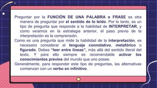 Preguntar por la FUNCIÓN DE UNA PALABRA o FRASE es otra
manera de preguntar por el sentido de lo leído. Por lo tanto, es un
tipo de pregunta que responde a la habilidad de INTERPRETAR, y
como veíamos en la estrategia anterior, el paso previo de la
interpretación es la comprensión.
Como es una pregunta que mide la habilidad de la interpretación, es
necesario considerar el lenguaje connotativo, metafórico o
figurado. Debes “leer entre líneas”, más allá del sentido literal del
texto. Y para ello siempre es recomendable activar los
conocimientos previos del mundo que uno posee.
Generalmente, para responder este tipo de preguntas, las alternativas
comienzan con un verbo en infinitivo.
 
