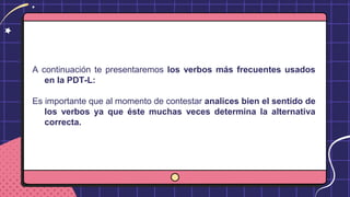 A continuación te presentaremos los verbos más frecuentes usados
en la PDT-L:
Es importante que al momento de contestar analices bien el sentido de
los verbos ya que éste muchas veces determina la alternativa
correcta.
 