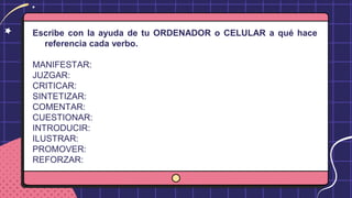 Escribe con la ayuda de tu ORDENADOR o CELULAR a qué hace
referencia cada verbo.
MANIFESTAR:
JUZGAR:
CRITICAR:
SINTETIZAR:
COMENTAR:
CUESTIONAR:
INTRODUCIR:
ILUSTRAR:
PROMOVER:
REFORZAR:
 