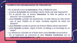 EJEMPLO DE ENCABEZADOS DE PREGUNTAS
• En el párrafo cinco se menciona a Poe y Mallarmé para
• ¿Cuál es la función del monólogo interior dentro de este fragmento?
• En el párrafo tres, el emisor menciona “la falta de gestos en el
discurso” con el propósito de
• ¿Qué función cumplen las expresiones: el color blanco es más bonito
que el azul; Galdós es el mejor novelista español de todos los
tiempos?
• ¿Qué función cumple la opinión de Antonio Ribera dentro del texto?
• ¿Qué función cumplen, según lo leído, el diálogo y el monólogo en un
relato?
• La referencia a Savater en el texto tiene como función comunicativa
• En el fragmento se menciona la obra Vientos Contrarios con la
intención comunicativa de…, etc.
 