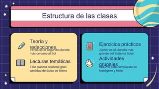 Estructura de las clases
Teoría y
redacciones
Venus es el segundo planeta
más cercano al Sol
Lecturas temáticas
Este planeta contiene gran
cantidad de óxido de hierro
Ejercicios prácticos
Júpiter es el planeta más
grande del Sistema Solar
Actividades
grupales
Saturno está compuesto de
hidrógeno y helio
 