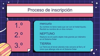 NEPTUNO
mercurio
1.º Su nombre no tiene nada que ver con el metal líquido.
Recibió su nombre de un dios romano
Proceso de inscripción
2.º Neptuno es el cuarto objeto más grande por diámetro
en el Sistema Solar
TIERRA
3.º La Tierra es el tercer planeta más cercano al Sol y el
único que alberga vida en el Sistema Solar
 