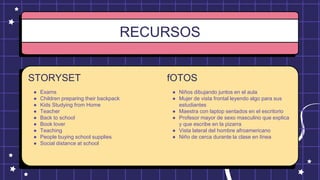 RECURSOS
STORYSET
● Exams
● Children preparing their backpack
● Kids Studying from Home
● Teacher
● Back to school
● Book lover
● Teaching
● People buying school supplies
● Social distance at school
fOTOS
● Niños dibujando juntos en el aula
● Mujer de vista frontal leyendo algo para sus
estudiantes
● Maestra con laptop sentados en el escritorio
● Profesor mayor de sexo masculino que explica
y que escribe en la pizarra
● Vista lateral del hombre afroamericano
● Niño de cerca durante la clase en línea
 