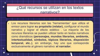 ¿Qué recursos se utilizan en los textos
narrativos?
● Los recursos literarios son las “herramientas” que utiliza el
emisor para lograr su propósito (relatar), configurar el mundo
narrativo y lograr el efecto estético . La mayoría de los
recursos literarios se pueden utilizar tanto en textos narrativos
como dramáticos (personajes, mundos literarios, ambiente,
intertextualidad, símbolos, tópicos literarios, disposición
temporal, etc..), sin embargo, hay uno que corresponde
exclusivamente al género narrativo: el narrador.
 