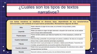 ¿Cuáles son los tipos de textos
narrativos?
Los textos narrativos se clasifican en diversos tipos, dependiendo de sus características
estructurales y del contexto en el que fueron producidos. Revisaremos algunos de ellos:
 