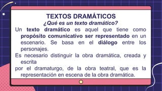 TEXTOS DRAMÁTICOS
¿Qué es un texto dramático?
Un texto dramático es aquel que tiene como
propósito comunicativo ser representado en un
escenario. Se basa en el diálogo entre los
personajes.
Es necesario distinguir la obra dramática, creada y
escrita
por el dramaturgo, de la obra teatral, que es la
representación en escena de la obra dramática.
 