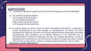 ejercicios
1. ¿Cuál de los siguientes rasgos de una obra dramática asegura su representabilidad?.
a) Su condición de género objetivo.
b) La presencia de personajes.
c) Las unidades dramáticas.
d) Su carácter de género directo.
e) El lenguaje de las acotaciones.
Es el carácter directo, es decir, el que no exista intermediario entre lector – espectador y
mundo representado lo que hace posible su representación. En efecto, las obras
dramáticas son objetivas; trasmiten una historia protagonizada por personajes, pero estas
características, que comparten con el género narrativo, no se relacionan con su
virtualidad teatral. Tampoco se relacionan con ella, las unidades dramáticas, y si bien el
lenguaje de las acotaciones es una herramienta útil para el montaje de la obra, no basta
para que esta se represente y además, en algunos textos dramáticos este no existe.
Respuesta correcta: Alternativa d.
 